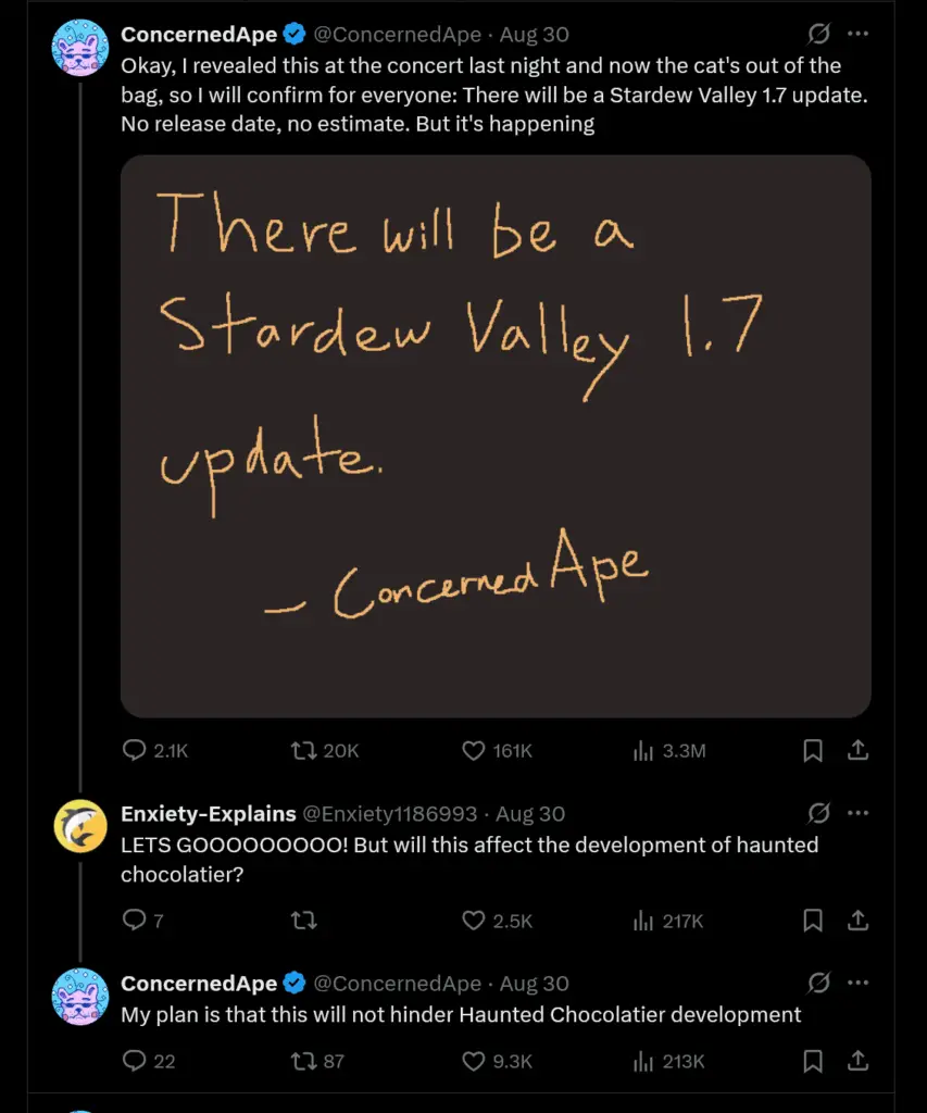 Okay, I revealed this at the concert last night and now the cat's out of the bag, so I will confirm for everyone: There will be a Stardew Valley 1.7 update. No release date, no estimate. But it's happening. - My plan is that this will not hinder Haunted Chocolatier development