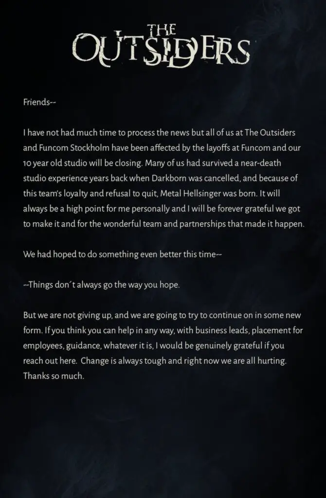 Friends-- I have not had much time to process the news but all of us at The Outsiders and Funcom Stockholm have been affected by the layoffs at Funcom and our 10 year old studio will be closing. Many of us had survived a near-death studio experience years back when Darkborn was cancelled, and because of this team's loyalty and refusal to quit, Metal Hellsinger was born. It will always be a high point for me personally and I will be forever grateful we got to make it and for the wonderful team and partnerships that made it happen.We had hoped to do something even better this time----Things don´t always go the way you hope.But we aren't giving up and will do our damnedest to continue on in some new form. If you think you can help in any way, with business leads, placement for employees, guidance, whatever it is, I would be genuinely grateful if you reach out here. Change is always tough and right now we are all hurting. Thanks so much.