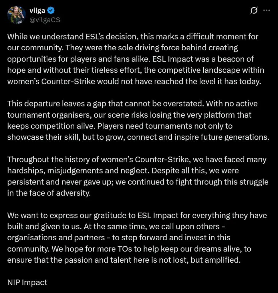 While we understand ESL’s decision, this marks a difficult moment for our community. They were the sole driving force behind creating opportunities for players and fans alike. ESL Impact was a beacon of hope and without their tireless effort, the competitive landscape within women’s Counter-Strike would not have reached the level it has today.This departure leaves a gap that cannot be overstated. With no active tournament organisers, our scene risks losing the very platform that keeps competition alive. Players need tournaments not only to showcase their skill, but to grow, connect and inspire future generations.Throughout the history of women’s Counter-Strike, we have faced many hardships, misjudgements and neglect. Despite all this, we were persistent and never gave up; we continued to fight through this struggle in the face of adversity.We want to express our gratitude to ESL Impact for everything they have built and given to us. At the same time, we call upon others - organisations and partners - to step forward and invest in this community. We hope for more TOs to help keep our dreams alive, to ensure that the passion and talent here is not lost, but amplified.NIP Impact