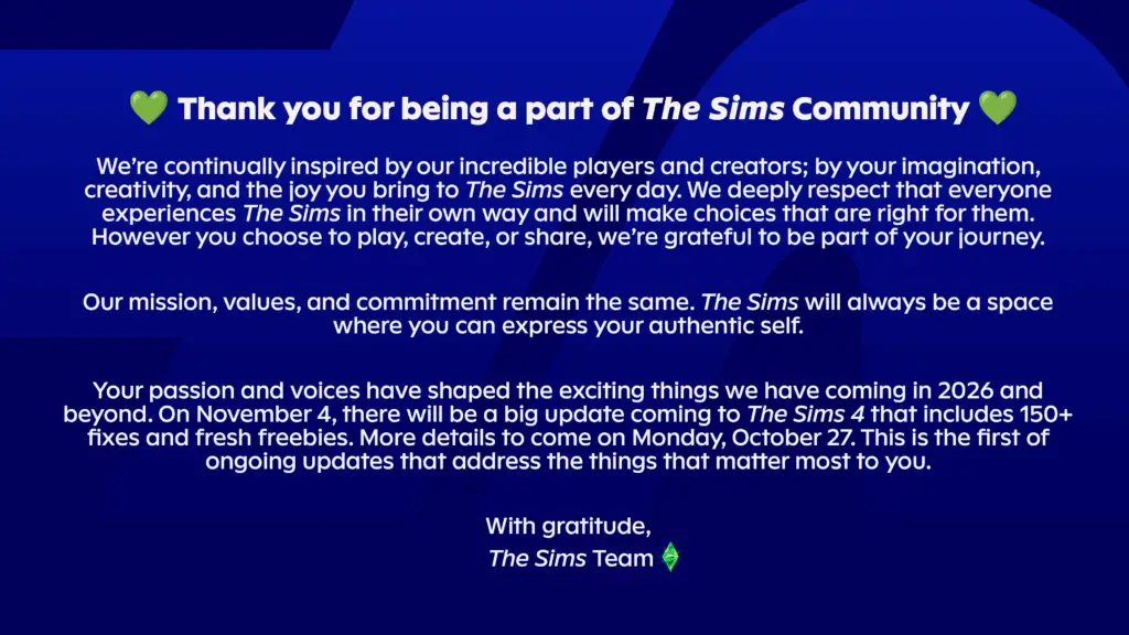 Thank you for being a part of The Sims Community ❤️ We’re continually inspired by our incredible players and creators; by your imagination, creativity, and the joy you bring to The Sims every day. We deeply respect that everyone experiences The Sims in their own way and will make choices that are right for them. However you choose to play, create, or share, we’re grateful to be part of your journey. Our mission, values, and commitment remain the same. The Sims will always be a space where you can express your authentic self. Your passion and voices have shaped the exciting things we have coming in 2026 and beyond. On November 4, there will be a big update coming to The Sims 4 that includes 150+ fixes and fresh freebies. More details to come on Monday, October 27. This is the first of ongoing updates that address the things that matter most to you. With gratitude, The Sims Team