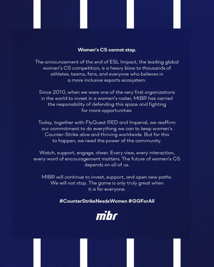 The announcement of the end of ESL Impact, the leading global women's CS competition, is a heavy blow to thousands of athletes, fans, and everyone who believes in a more inclusive esports ecosystem. Since 2010, when we were one of the very first organizations in the world to invest in a women's roster, MIBR has carried the responsibility of defending this space and fighting for more opportunities. Today, together with Flyquest Red and Imperial, we reaffirm our commitment to do everything we can to keep women's Counter-Strike alive and thriving worldwide. But for this to happen, we need the power of the community. Watch, support, engage, cheer. Every view, every interaction, every word of encouragement matters. The future of women's CS depends on all of us. MIBR will continue to invest, support, and open new paths. We will not stop. The game is only truly great when it is for everything.